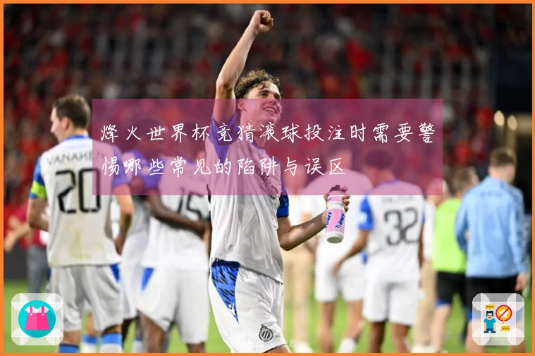 烽火世界杯竞猜滚球投注时需要警惕哪些常见的陷阱与误区