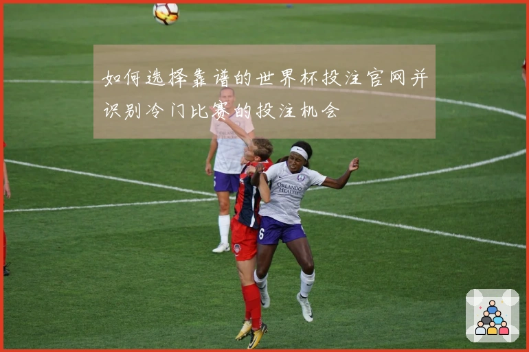 如何选择靠谱的世界杯投注官网并识别冷门比赛的投注机会