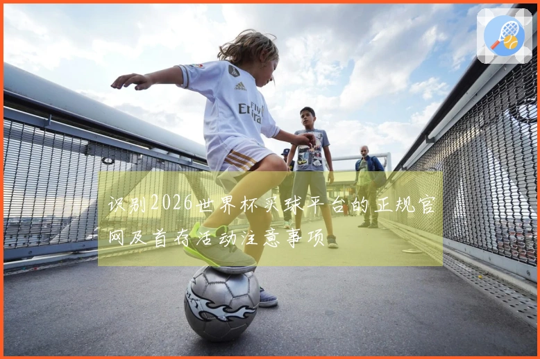 识别2026世界杯买球平台的正规官网及首存活动注意事项